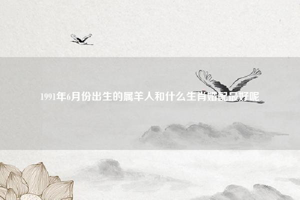 1991年6月份出生的属羊人和什么生肖婚配最好呢 1991年6月份出生的属羊人和什么生肖婚配最好？ 易学 第1张