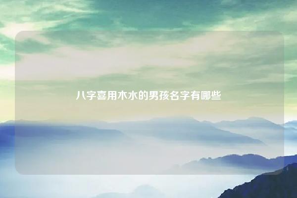 八字喜用木水的男孩名字有哪些,八字喜木水的男孩名字 易学 第1张 八字喜用木水的男孩名字有哪些,八字喜木水的男孩名字 易学 第1张