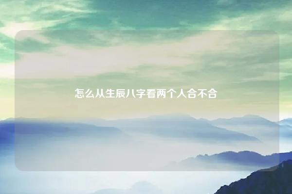 怎么从生辰八字看两个人合不合 怎么用八字看两个人合不合适 易学 第1张 怎么从生辰八字看两个人合不合 怎么用八字看两个人合不合适 易学 第1张
