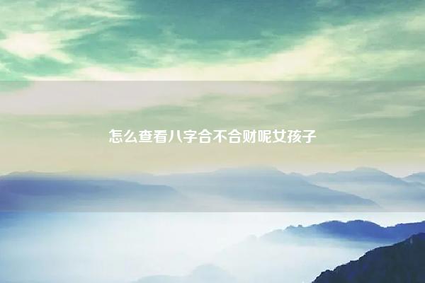怎么查看八字合不合财呢女孩子 怎么看八字合不合婚 易学 第1张