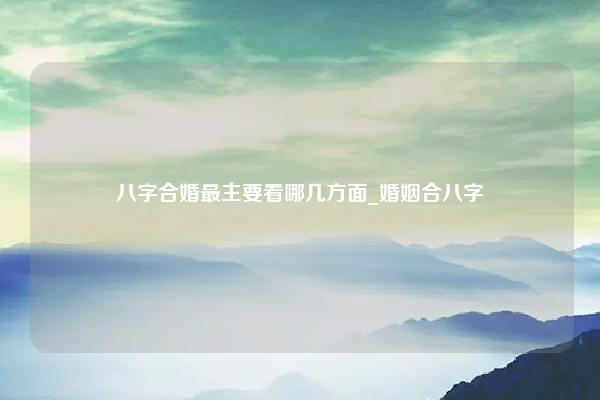 八字合婚最主要看哪几方面 婚姻合八字,合的是哪些方面 易学 第1张 八字合婚最主要看哪几方面 婚姻合八字,合的是哪些方面 易学 第1张