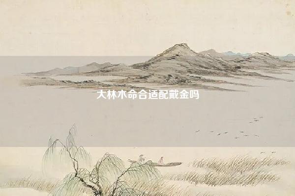 大林木命合适配戴金吗 大林木命适合戴金吗 易学 第1张